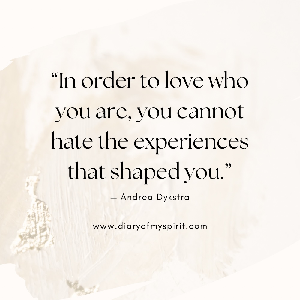 self love quote "In order to love who you are, you cannot hate the experiences that shaped you." - Andrea Dykstra. self love quotes. quotes on self love. quotes about self love. quotes on loving yourself. quotes about loving yourself. quotes for self love. quotes to love yourself. love for yourself quotes. quotes about loving self. to love yourself quotes. love for self quotes. self loving quotes. short self love quotes