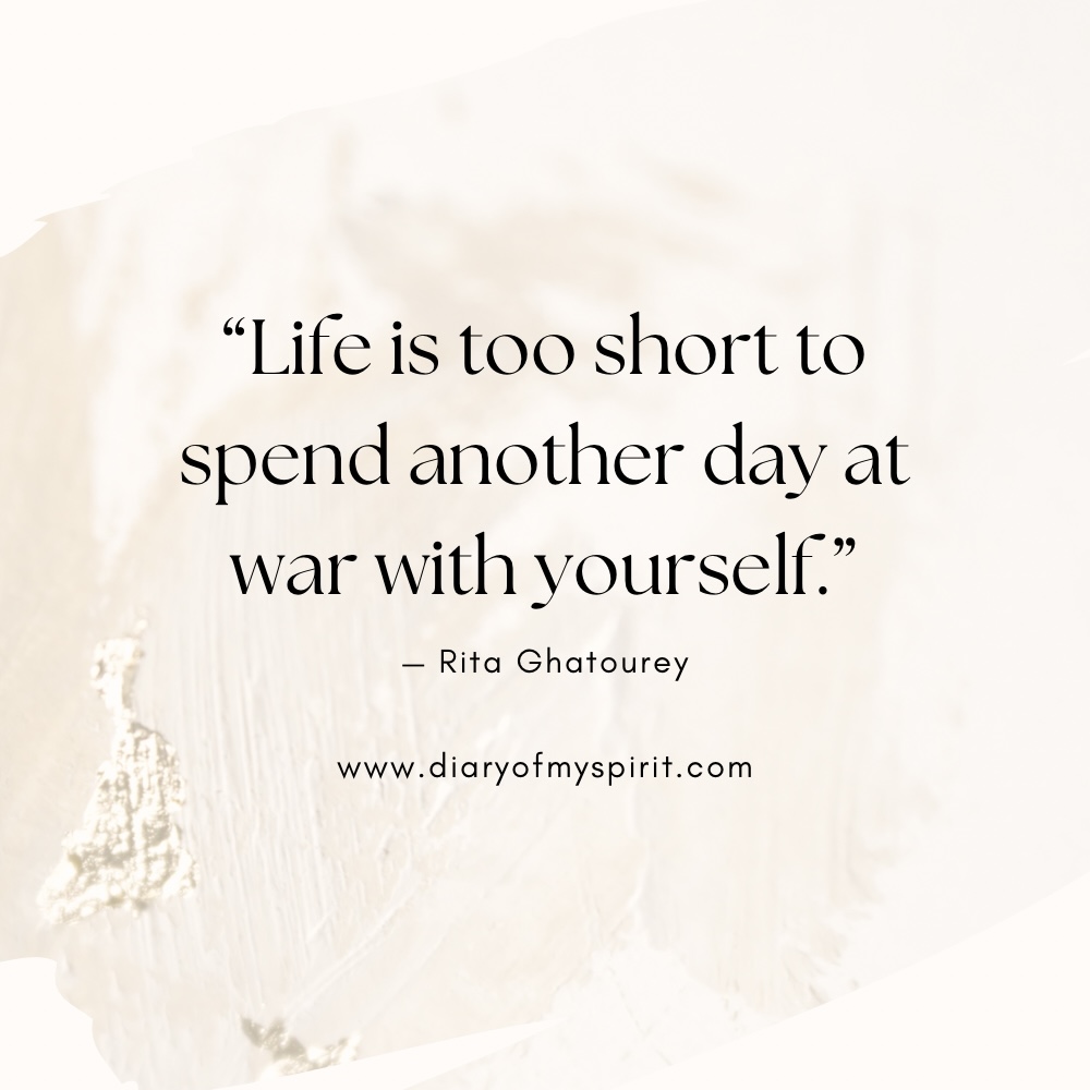 "Life is too short to spend another day at war with yourself." - Rita Ghatourey self love quote. self love quotes. quotes on self love. quotes about self love. quotes on loving yourself. quotes about loving yourself. quotes for self love. quotes to love yourself. love for yourself quotes. quotes about loving self. to love yourself quotes. love for self quotes. self loving quotes. short self love quotes