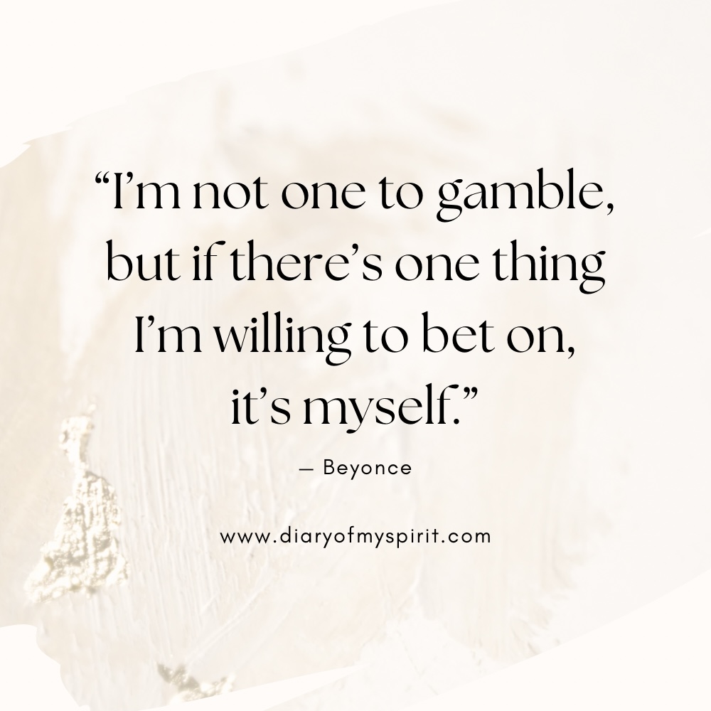 "I'm not one to gamble, but if there's one thing I'm willing to bet on, it's myself." - Beyoncé quotes self love quote. self love quotes. quotes on self love. quotes about self love. quotes on loving yourself. quotes about loving yourself. quotes for self love. quotes to love yourself. love for yourself quotes. quotes about loving self. to love yourself quotes. love for self quotes. self loving quotes. short self love quotes